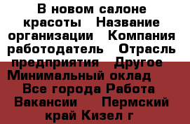 В новом салоне красоты › Название организации ­ Компания-работодатель › Отрасль предприятия ­ Другое › Минимальный оклад ­ 1 - Все города Работа » Вакансии   . Пермский край,Кизел г.